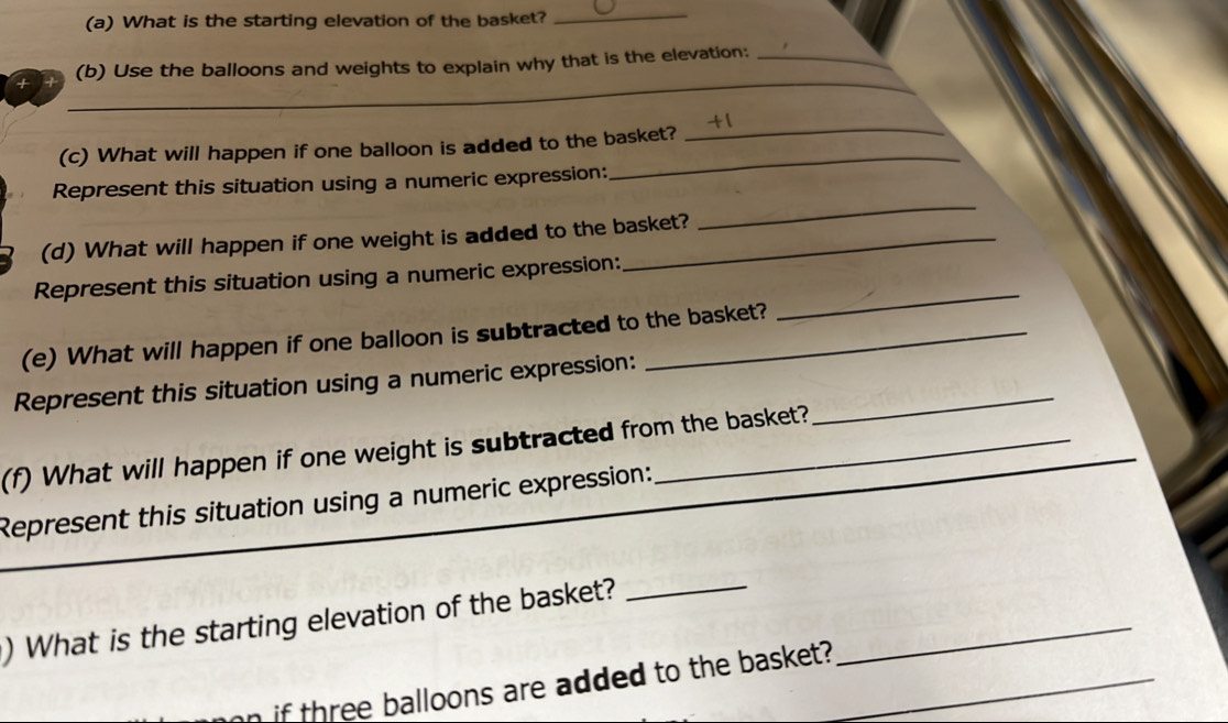 What is the starting elevation of the basket?_ 
_ 
(b) Use the balloons and weights to explain why that is the elevation:_ 
_ 
_ 
(c) What will happen if one balloon is added to the basket? 
_ 
Represent this situation using a numeric expression: 
(d) What will happen if one weight is added to the basket? 
Represent this situation using a numeric expression: 
(e) What will happen if one balloon is subtracted to the basket? 
_ 
Represent this situation using a numeric expression:_ 
(f) What will happen if one weight is subtracted from the basket? 
Represent this situation using a numeric expression: 
_ 
) What is the starting elevation of the basket?__ 
if three balloons are added to the basket?_