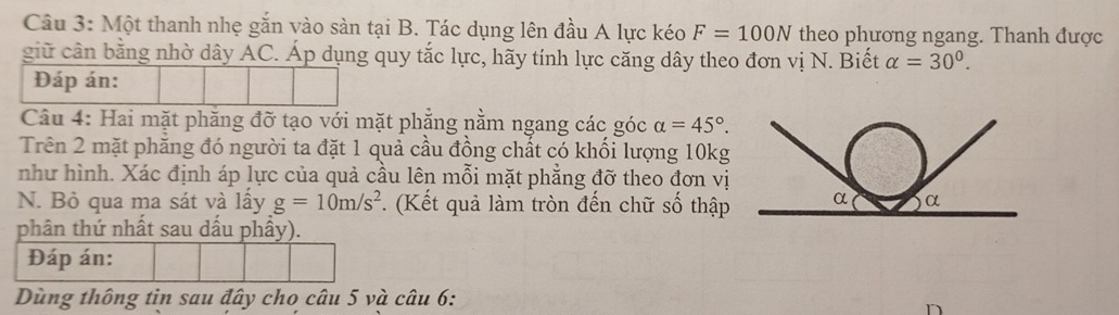 Một thanh nhẹ gắn vào sàn tại B. Tác dụng lên đầu A lực kéo F=100N theo phương ngang. Thanh được 
giữ cần bằng nhờ dây AC. Áp dụng quy tắc lực, hãy tính lực căng dây theo đơn vị N. Biết alpha =30°. 
Đáp án: 
Câu 4: Hai mặt phăng đỡ tạo với mặt phẳng nằm ngang các góc alpha =45°. 
Trên 2 mặt phăng đó người ta đặt 1 quả cầu đồng chất có khối lượng 10kg 
như hình. Xác định áp lực của quả cầu lên mỗi mặt phẳng đỡ theo đơn vị 
N. Bỏ qua ma sát và lấy g=10m/s^2. (Kết quả làm tròn đến chữ số thập 
phân thứ nhất sau dấu phầy). 
Đáp án: 
Dùng thông tin sau đây cho câu 5 và câu 6: 
n