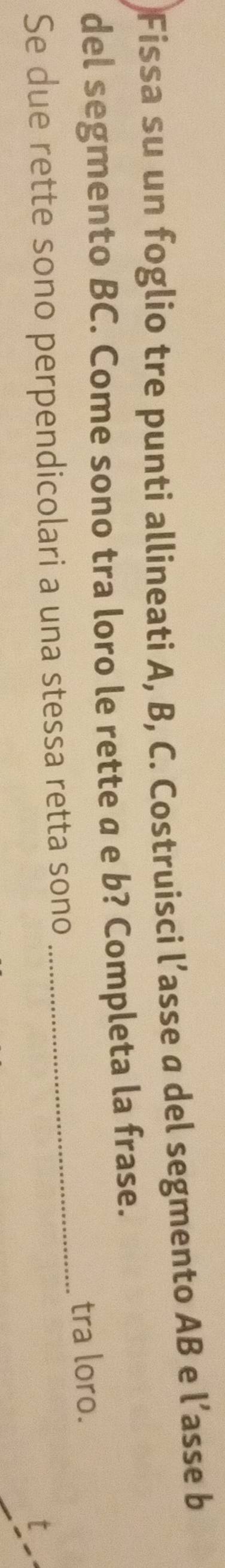 Fissa su un foglio tre punti allineati A, B, C. Costruisci l’asse a del segmento AB e l’asse b
del segmento BC. Come sono tra loro le rette a e b? Completa la frase. 
Se due rette sono perpendicolari a una stessa retta sono _tra loro.