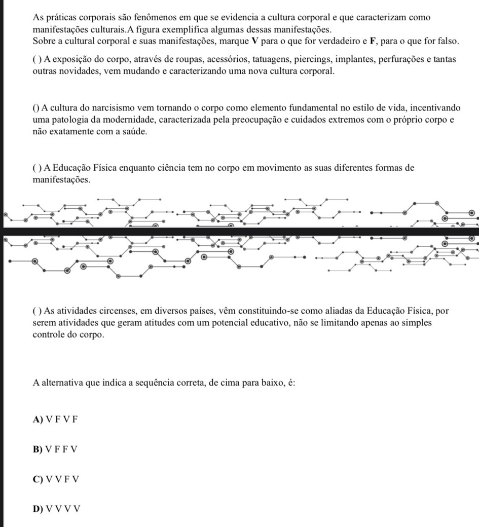 As práticas corporais são fenômenos em que se evidencia a cultura corporal e que caracterizam como
manifestações culturais.A figura exemplifica algumas dessas manifestações.
Sobre a cultural corporal e suas manifestações, marque V para o que for verdadeiro e F, para o que for falso.
C ( ) A exposição do corpo, através de roupas, acessórios, tatuagens, piercings, implantes, perfurações e tantas
outras novidades, vem mudando e caracterizando uma nova cultura corporal.
() A cultura do narcisismo vem tornando o corpo como elemento fundamental no estilo de vida, incentivando
uma patologia da modernidade, caracterizada pela preocupação e cuidados extremos com o próprio corpo e
não exatamente com a saúde.
( ) A Educação Física enquanto ciência tem no corpo em movimento as suas diferentes formas de
manifestações.
A
C ( ) As atividades circenses, em diversos países, vêm constituindo-se como aliadas da Educação Física, por
serem atividades que geram atitudes com um potencial educativo, não se limitando apenas ao simples
controle do corpo.
A alternativa que indica a sequência correta, de cima para baixo, é:
A) V F V F
B) V F F V
C) V V F V
D) V V V V