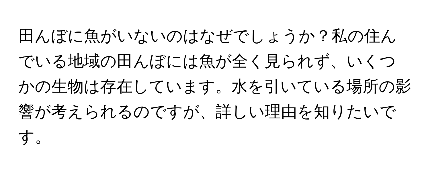 田んぼに魚がいないのはなぜでしょうか？私の住んでいる地域の田んぼには魚が全く見られず、いくつかの生物は存在しています。水を引いている場所の影響が考えられるのですが、詳しい理由を知りたいです。