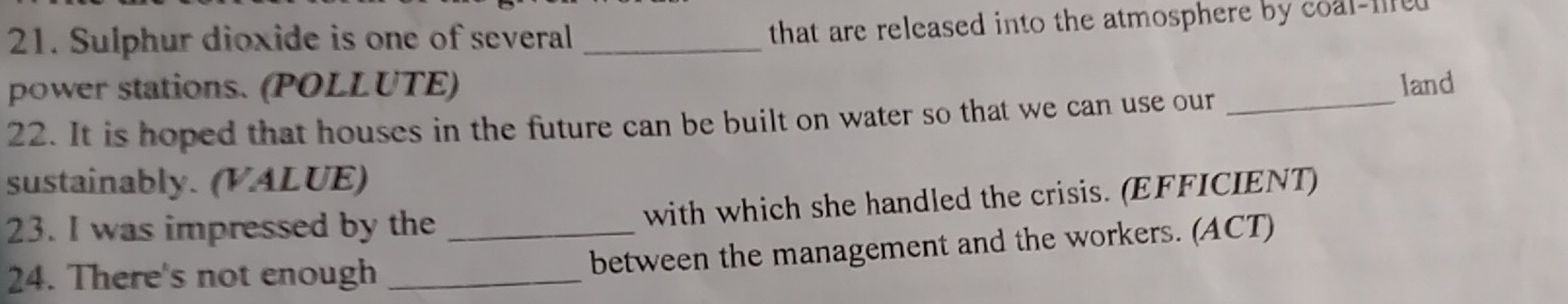 Sulphur dioxide is one of several _that are released into the atmosphere by coal-fed 
power stations. (POLLUTE) 
22. It is hoped that houses in the future can be built on water so that we can use our_ land 
sustainably. (VALUE) 
23. I was impressed by the with which she handled the crisis. (EFFICIENT) 
24. There's not enough __between the management and the workers. (ACT)
