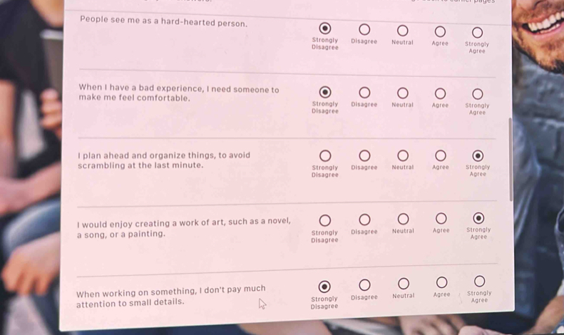 People see me as a hard-hearted person.
Strongly Disagree Neutral Agree Strongly
Disagree Agree
When I have a bad experience, I need someone to
make me feel comfortable. Strongly Disagree Neutral Agree Strongly
Disagree Agree
I plan ahead and organize things, to avoid
scrambling at the last minute. Strongly Disagree Disagree Neutral Agree Strongly
Agree
I would enjoy creating a work of art, such as a novel,
Strongly
a song, or a painting. Disagree Disagree Neutral Agree Strongly
Agree
When working on something, I don't pay much
attention to small details. Strongly Disagree Neutral Agree Strongly
Disagree Agree