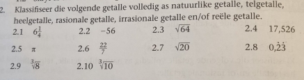 Klassifiseer die volgende getalle volledig as natuurlike getalle, telgetalle, 
heelgetalle, rasionale getalle, irrasionale getalle en/of reële getalle. 
2.1 6 1/4  2.2 -56 2.3 sqrt(64) 2.4 17,526
2.5 π 2.6  22/7  2.7 sqrt(20) 2.8 0,dot 2dot 3
2.9 sqrt[3](8) 2.10 sqrt[3](10)