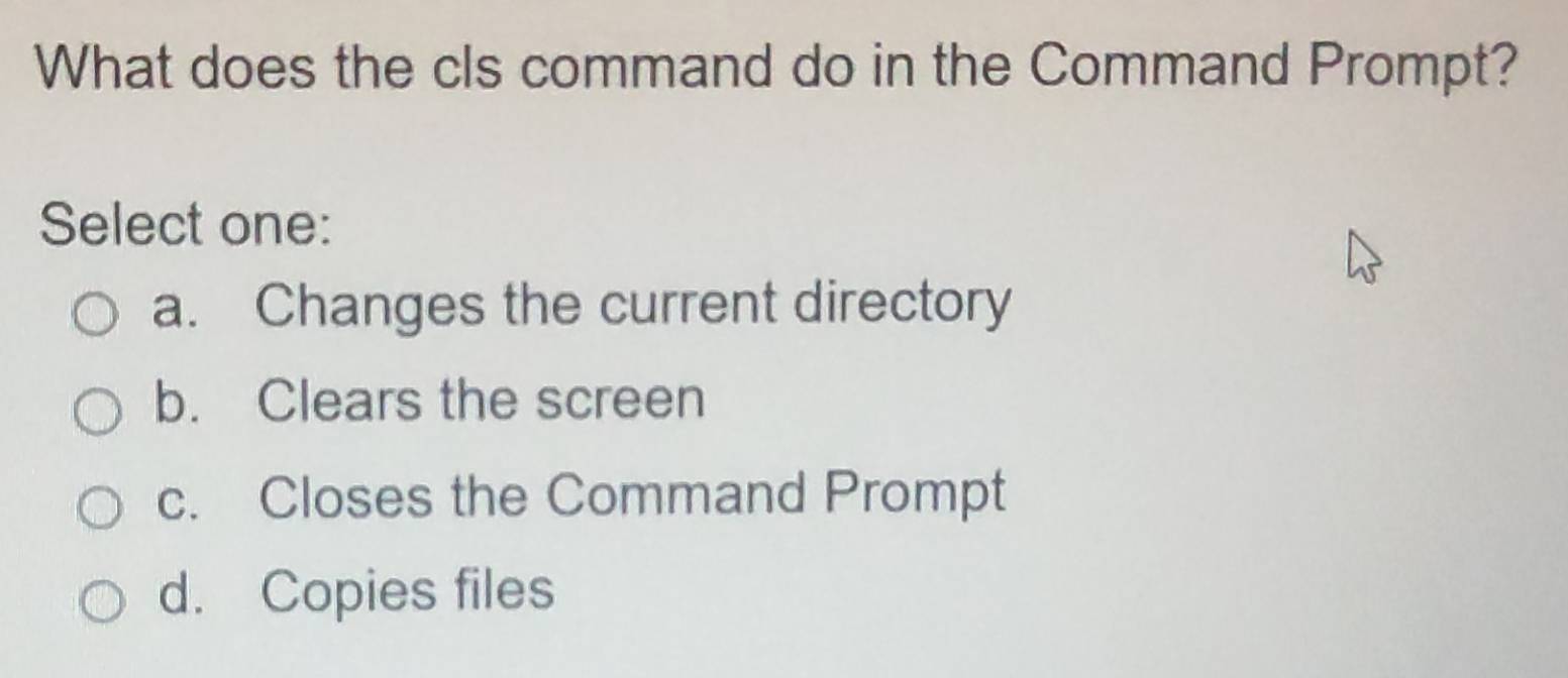 What does the cls command do in the Command Prompt?
Select one:
a. Changes the current directory
b. Clears the screen
c. Closes the Command Prompt
d. Copies files