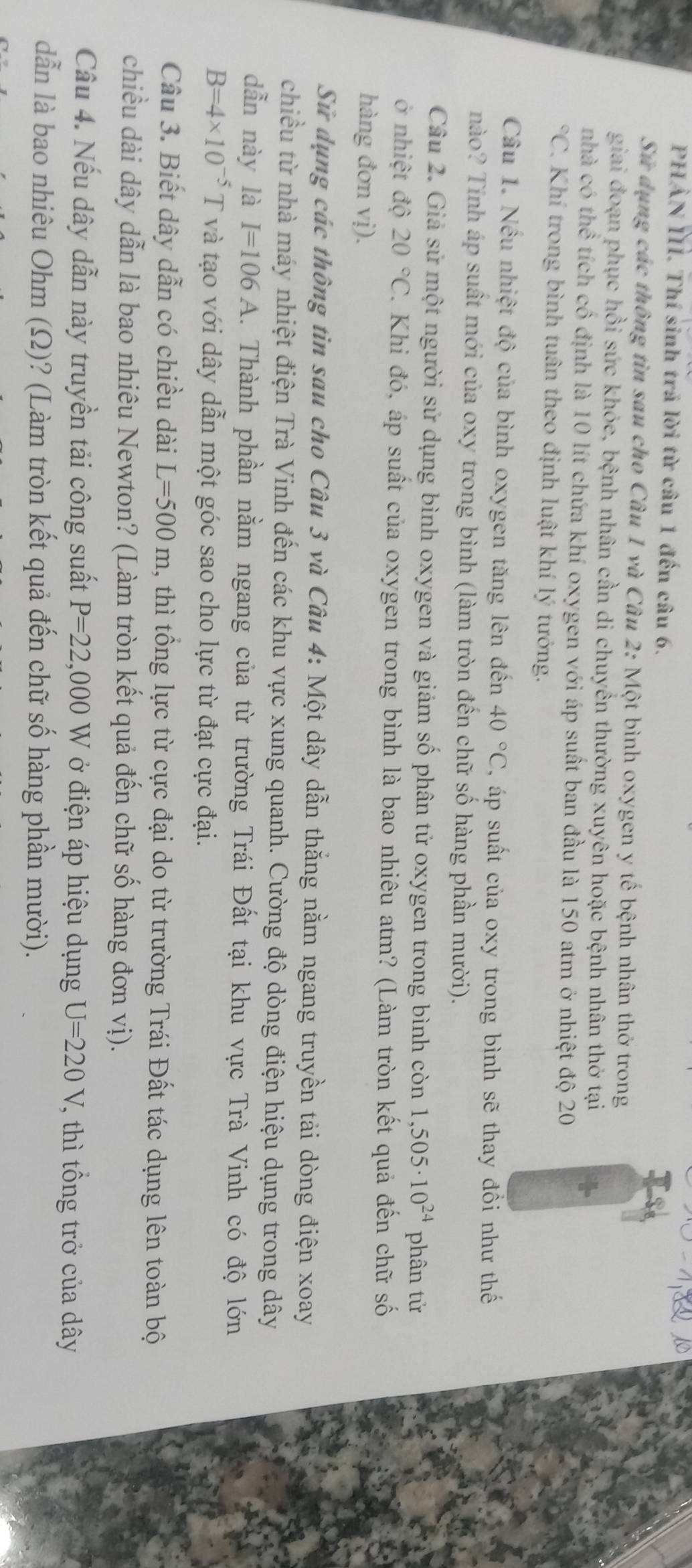 PHẢN II. Thí sinh trả lời từ câu 1 đến câu 6.
Sứ dụng các thông tìn sau cho Câu 1 và Câu 2: Một bình oxygen y tế bệnh nhân thờ trong
giai đoạn phục hồi sức khỏe, bệnh nhân cần di chuyền thường xuyên hoặc bệnh nhân thờ tại
nhà có thể tích cổ định là 10 lít chứa khí oxygen với áp suất ban đầu là 150 atm ở nhiệt độ 20°C C. Khí trong bình tuân theo định luật khí lý tướng.
Câu 1. Nếu nhiệt độ của bình oxygen tăng lên đến 40°C , áp suất của oxy trong bình sẽ thay đồi như thế
nào? Tính áp suất mới của oxy trong bình (làm tròn đến chữ số hàng phần mười).
Câu 2. Giả sử một người sử dụng bình oxygen và giám số phân tử oxygen trong bình còn 1,505· 10^(24) phân tử
ở nhiệt độ 20°C. Khi đó, áp suất của oxygen trong bình là bao nhiêu atm? (Làm tròn kết quả đến chữ số
hàng đơn vị).
Sử dụng các thông tin sau cho Câu 3 và Câu 4: Một dây dẫn thắng nằm ngang truyền tải dòng điện xoay
chiều từ nhà máy nhiệt điện Trà Vinh đến các khu vực xung quanh. Cường độ dòng điện hiệu dụng trong dây
dẫn này là I=106A. Thành phần nằm ngang của từ trường Trái Đất tại khu vực Trà Vinh có độ lớn
B=4* 10^(-5)T và tạo với dây dẫn một góc sao cho lực từ đạt cực đại.
Câu 3. Biết dây dẫn có chiều dài L=500m , thì tổng lực từ cực đại do từ trường Trái Đất tác dụng lên toàn bộ
chiều dài dây dẫn là bao nhiêu Newton? (Làm tròn kết quả đến chữ số hàng đơn vị).
Cầu 4. Nếu dây dẫn này truyền tải công suất P=22,000W ở điện áp hiệu dụng U=220V , thì tổng trở của dây
dẫn là bao nhiêu Ohm (Ω)? (Làm tròn kết quả đến chữ số hàng phần mười).