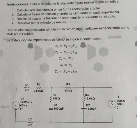 Instrucciones: Para el circuito de la siguiente figura realice lo que se indica:
1. Calcule cada impedancia en su forma rectangular y polar.
2. Calcule el Fasor de tensión y corriente circulante en cada impedancia.
3. Realice el diagrama fasorial de cada tensión y corriente del circuito.
4. Resuelva por el método de mallas
Compruebe sus resultados simulando la red en algún software especializado como
Multisim o Proteus.
La distribución de impedancias es como se indica a continuación: L
Z_1=R_1+jX_L1
Z_2=R_2-jX_C1
Z_3=jX_L2
Z_4=R_3
Z_5=R_4-jX_C2