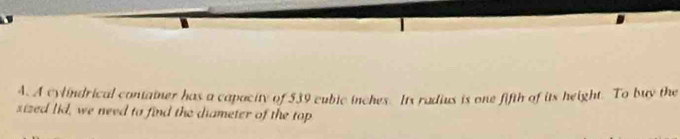 A cylindrical container has a capacity of 539 cubic inches. Its radius is one fifth of its height. To buy the 
sized lid, we need to find the diameter of the top