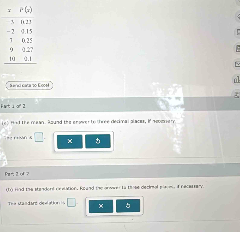 Send data to Excel
Part 1 of 2
(a) Find the mean. Round the answer to three decimal places, if necessary.
The mean is
×
Part 2 of 2
(b) Find the standard deviation. Round the answer to three decimal places, if necessary.
The standard deviation is
× 5