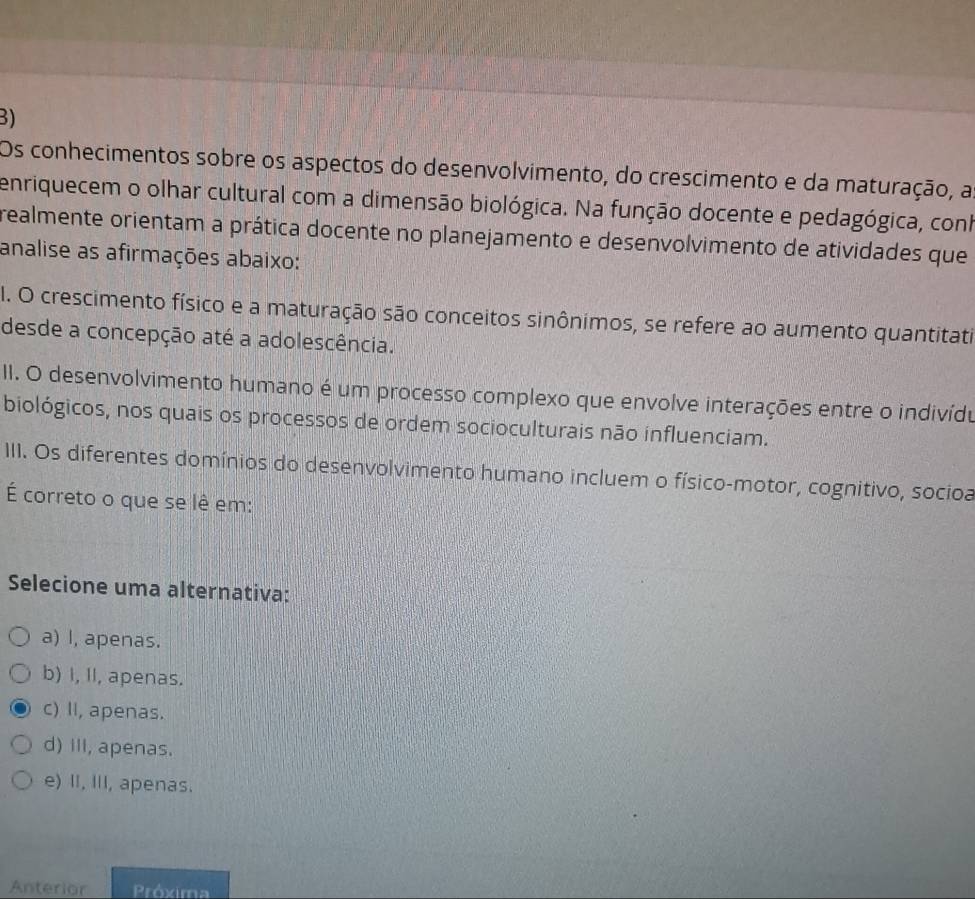 Os conhecimentos sobre os aspectos do desenvolvimento, do crescimento e da maturação, a
enriquecem o olhar cultural com a dimensão biológica. Na função docente e pedagógica, conh
realmente orientam a prática docente no planejamento e desenvolvimento de atividades que
analise as afirmações abaixo:
I. O crescimento físico e a maturação são conceitos sinônimos, se refere ao aumento quantitati
desde a concepção até a adolescência.
II. O desenvolvimento humano é um processo complexo que envolve interações entre o indivídu
biológicos, nos quais os processos de ordem socioculturais não influenciam.
III. Os diferentes domínios do desenvolvimento humano incluem o físico-motor, cognitivo, socioa
É correto o que se lê em:
Selecione uma alternativa:
a) I, apenas.
b) I, II, apenas.
c) II, apenas.
d) ill, apenas.
e) II, III, apenas.
Anterior Próxima