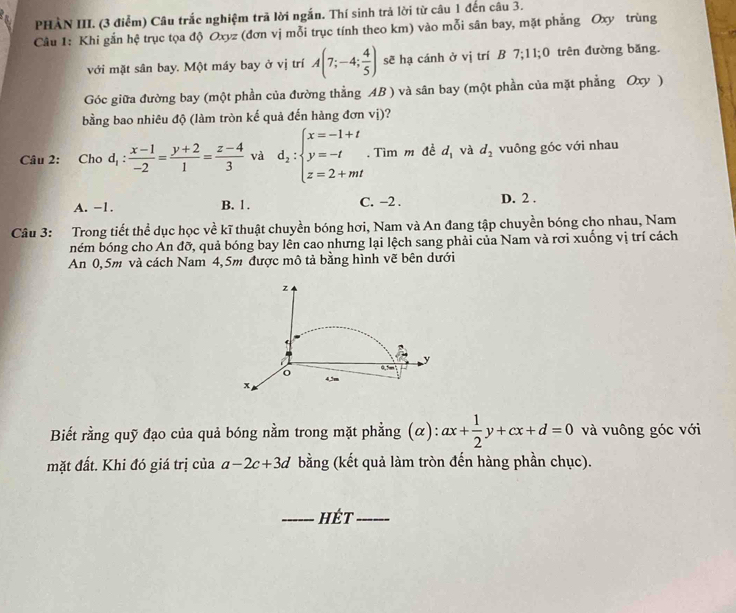 PHÀN III. (3 điểm) Câu trắc nghiệm trã lời ngắn. Thí sinh trả lời từ câu 1 đến câu 3.
Câu 1: Khi gắn hệ trục tọa độ Oxyz (đơn vị mỗi trục tính theo km) vào mỗi sân bay, mặt phẳng Oxy trùng
với mặt sân bay. Một máy bay ở vị trí A(7;-4; 4/5 ) sẽ hạ cánh ở vị trí B 7;1 1: 0 trên đường băng.
Góc giữa đường bay (một phần của đường thẳng AB ) và sân bay (một phần của mặt phẳng Oxy )
bằng bao nhiêu độ (làm tròn kế quả đến hàng đơn vị)?
Câu 2: Cho d_1: (x-1)/-2 = (y+2)/1 = (z-4)/3  và d_2:beginarrayl x=-1+t y=-t z=2+mtendarray.. Tìm m đề d_1 và d_2 vuông góc với nhau
A. -1. B. 1 . C. −2 . D. 2 .
Câu 3: Trong tiết thể dục học về kĩ thuật chuyền bóng hơi, Nam và An đang tập chuyền bóng cho nhau, Nam
ném bóng cho An đỡ, quả bóng bay lên cao nhưng lại lệch sang phải của Nam và rơi xuống vị trí cách
An 0,5m và cách Nam 4,5m được mô tả bằng hình vẽ bên dưới
z
←
o 0, fm y
x
Biết rằng quỹ đạo của quả bóng nằm trong mặt phẳng (α): ax+ 1/2 y+cx+d=0 và vuông góc với
mặt đất. Khi đó giá trị của a-2c+3d bằng (kết quả làm tròn đến hàng phần chục).
_hÉt_
