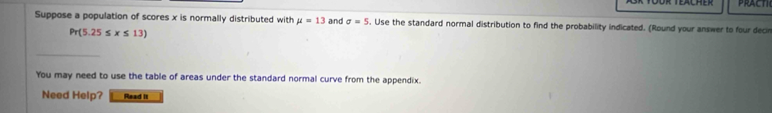 practic 
Suppose a population of scores x is normally distributed with mu =13 and sigma =5. Use the standard normal distribution to find the probability indicated. (Round your answer to four decir
Pr(5.25≤ x≤ 13)
You may need to use the table of areas under the standard normal curve from the appendix. 
Need Help? Read it