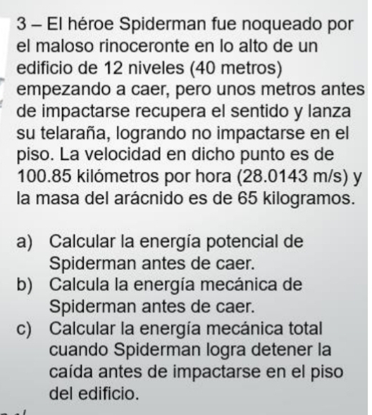 El héroe Spiderman fue noqueado por 
el maloso rinoceronte en lo alto de un 
edificio de 12 niveles (40 metros) 
empezando a caer, pero unos metros antes 
de impactarse recupera el sentido y lanza 
su telaraña, logrando no impactarse en el 
piso. La velocidad en dicho punto es de
100.85 kilómetros por hora (28.0143 m/s) y 
la masa del arácnido es de 65 kilogramos. 
a) Calcular la energía potencial de 
Spiderman antes de caer. 
b) Calcula la energía mecánica de 
Spiderman antes de caer. 
c) Calcular la energía mecánica total 
cuando Spiderman logra detener la 
caída antes de impactarse en el piso 
del edificio.