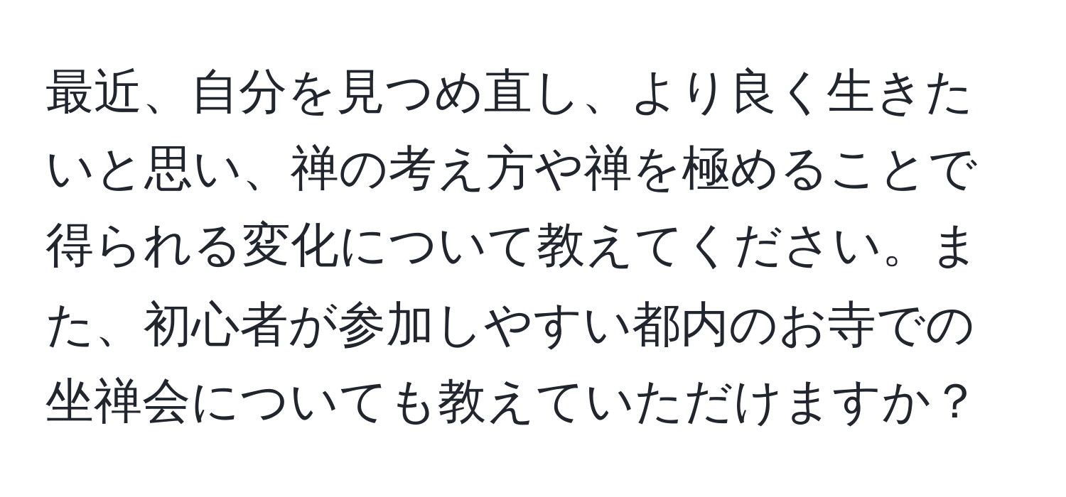 最近、自分を見つめ直し、より良く生きたいと思い、禅の考え方や禅を極めることで得られる変化について教えてください。また、初心者が参加しやすい都内のお寺での坐禅会についても教えていただけますか？