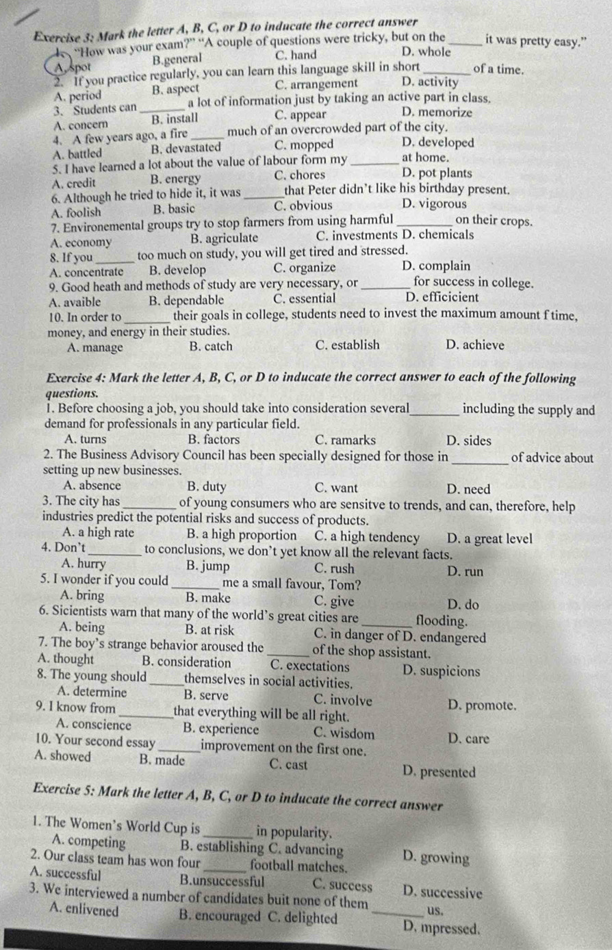 Mark the letter A, B, C, or D to inducate the correct answer
“How was your exam?” “A couple of questions were tricky, but on the _it was pretty easy.”
A spot B.general
C. hand D. whole
2. If you practice regularly, you can learn this language skill in short _of a time.
A. period B. aspect C. arrangement D. activity
3. Students can_ a lot of information just by taking an active part in class.
A. concern B. install
C. appear D. memorize
4. A few years ago, a fire _much of an overcrowded part of the city.
A. battled B. devastated C. mopped D. developed
5. I have learned a lot about the value of labour form my _at home.
A. credit B. energy C. chores
D. pot plants
6. Although he tried to hide it, it was_ that Peter didn’t like his birthday present.
A. foolish B. basic C. obvious D. vigorous
7. Environemental groups try to stop farmers from using harmful_ on their crops.
A. economy B. agriculate C. investments D. chemicals
8. If you_ too much on study, you will get tired and stressed.
A. concentrate B. develop C. organize D. complain
9. Good heath and methods of study are very necessary, or _for success in college.
A. avaible B. dependable C. essential D. efficicient
10. In order to_ their goals in college, students need to invest the maximum amount f time,
money, and energy in their studies.
A. manage B. catch C. establish D. achieve
Exercise 4: Mark the letter A, B, C, or D to inducate the correct answer to each of the following
questions.
1. Before choosing a job, you should take into consideration several_ including the supply and
demand for professionals in any particular field.
A. turns B. factors C. ramarks D. sides
2. The Business Advisory Council has been specially designed for those in _of advice about
setting up new businesses.
A. absence B. duty C. want D. need
3. The city has _of young consumers who are sensitve to trends, and can, therefore, help
industries predict the potential risks and success of products.
A. a high rate B. a high proportion C. a high tendency D. a great level
4. Don’t _to conclusions, we don’t yet know all the relevant facts.
A. hurry B. jump C. rush D. run
5. I wonder if you could _me a small favour, Tom?
A. bring B. make C. give D. do
6. Sicientists warn that many of the world’s great cities are_ flooding.
A. being B. at risk C. in danger of D. endangered
7. The boy’s strange behavior aroused the _of the shop assistant.
A. thought B. consideration C. exectations D. suspicions
8. The young should _themselves in social activities.
A. determine B. serve C. involve
D. promote.
9. I know from _that everything will be all right.
A. conscience B. experience C. wisdom D. care
10. Your second essay _improvement on the first one.
A. showed B. made C. cast D. presented
Exercise 5: Mark the letter A, B, C, or D to inducate the correct answer
1. The Women’s World Cup is _in popularity.
A. competing B. establishing C. advancing D. growing
2. Our class team has won four _football matches.
A. successful
B.unsuccessful C. success D. successive
3. We interviewed a number of candidates buit none of them_ us.
A. enlivened B. encouraged C. delighted D. mpressed.