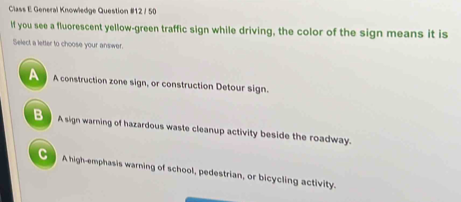 Class E General Knowledge Question #12 / 50
If you see a fluorescent yellow-green traffic sign while driving, the color of the sign means it is
Select a letter to choose your answer.
A construction zone sign, or construction Detour sign.
B A sign warning of hazardous waste cleanup activity beside the roadway.
C A high-emphasis warning of school, pedestrian, or bicycling activity.