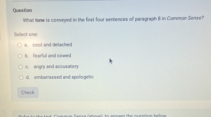 Question
What tone is conveyed in the first four sentences of paragraph 8 in Common Sense?
Select one:
a. cool and detached
b. fearful and cowed
c. angry and accusatory
d. embarrassed and apologetic
Check
xt C o mmon Sens e (ab ove) to answer the question below