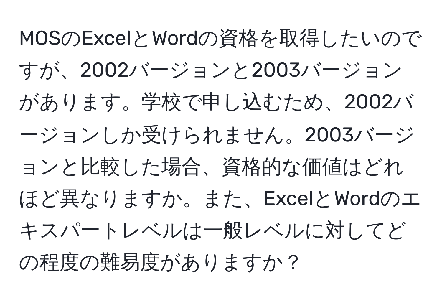 MOSのExcelとWordの資格を取得したいのですが、2002バージョンと2003バージョンがあります。学校で申し込むため、2002バージョンしか受けられません。2003バージョンと比較した場合、資格的な価値はどれほど異なりますか。また、ExcelとWordのエキスパートレベルは一般レベルに対してどの程度の難易度がありますか？