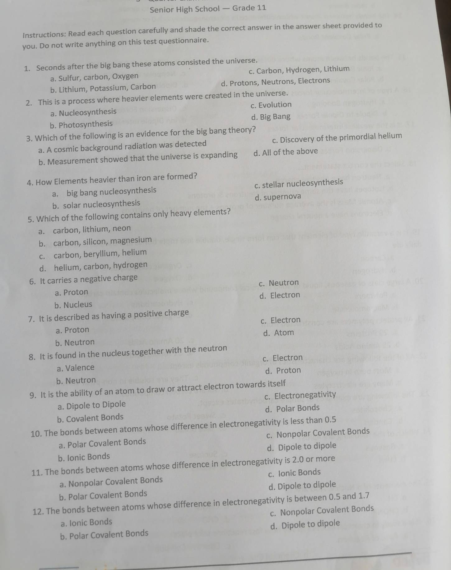 Senior High School — Grade 11
Instructions: Read each question carefully and shade the correct answer in the answer sheet provided to
you. Do not write anything on this test questionnaire.
1. Seconds after the big bang these atoms consisted the universe.
a. Sulfur, carbon, Oxygen c. Carbon, Hydrogen, Lithium
b. Lithium, Potassium, Carbon d. Protons, Neutrons, Electrons
2. This is a process where heavier elements were created in the universe.
a. Nucleosynthesis c. Evolution
d. Big Bang
b. Photosynthesis
3. Which of the following is an evidence for the big bang theory?
a. A cosmic background radiation was detected c. Discovery of the primordial helium
b. Measurement showed that the universe is expanding d. All of the above
4. How Elements heavier than iron are formed?
a. big bang nucleosynthesis c. stellar nucleosynthesis
b. solar nucleosynthesis d. supernova
5. Which of the following contains only heavy elements?
a. carbon, lithium, neon
b. carbon, silicon, magnesium
c. carbon, beryllium, helium
d. helium, carbon, hydrogen
6. It carries a negative charge
c. Neutron
a. Proton
d. Electron
b. Nucleus
7. It is described as having a positive charge
c. Electron
a. Proton
d. Atom
b. Neutron
8. It is found in the nucleus together with the neutron
c. Electron
a. Valence
d. Proton
b. Neutron
9. It is the ability of an atom to draw or attract electron towards itself
a. Dipole to Dipole c. Electronegativity
b. Covalent Bonds d. Polar Bonds
10. The bonds between atoms whose difference in electronegativity is less than 0.5
a. Polar Covalent Bonds c. Nonpolar Covalent Bonds
b. Ionic Bonds d. Dipole to dipole
11. The bonds between atoms whose difference in electronegativity is 2.0 or more
a. Nonpolar Covalent Bonds c. Ionic Bonds
b. Polar Covalent Bonds d. Dipole to dipole
12. The bonds between atoms whose difference in electronegativity is between 0.5 and 1.7
a. Ionic Bonds c. Nonpolar Covalent Bonds
b. Polar Covalent Bonds d. Dipole to dipole