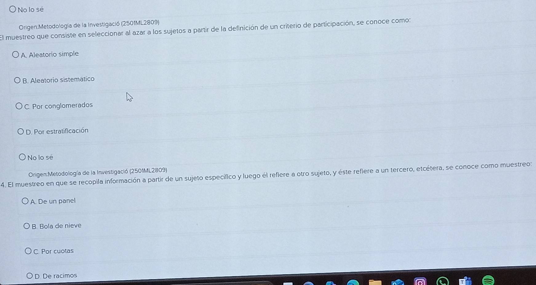 No lo sé
Origen:Metodología de la Investigació (2501ML2809)
El muestreo que consiste en seleccionar al azar a los sujetos a partir de la definición de un criterio de partícipación, se conoce como:
A. Aleatorio simple
B. Aleatorio sistematico
C. Por conglomerados
D. Por estratificación
No lo sé
Origen:Metodología de la Investigació (2501ML2809)
4. El muestreo en que se recopila información a partir de un sujeto específico y luego él reflere a otro sujeto, y éste refiere a un tercero, etcétera, se conoce como muestreo:
A. De un panel
B. Bola de nieve
C. Por cuotas
D De racimos