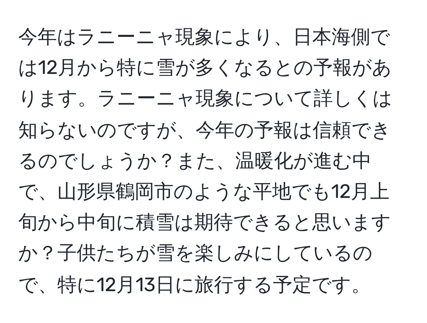 今年はラニーニャ現象により、日本海側では12月から特に雪が多くなるとの予報があります。ラニーニャ現象について詳しくは知らないのですが、今年の予報は信頼できるのでしょうか？また、温暖化が進む中で、山形県鶴岡市のような平地でも12月上旬から中旬に積雪は期待できると思いますか？子供たちが雪を楽しみにしているので、特に12月13日に旅行する予定です。