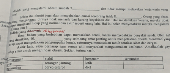 dividu yang mengalami obesiti mudah 7._ dan tidak mampu melakukan kerja-kerja yang 
crat. 
Selain itu, obesiti juga akan menyebabkan emosi seseorang tidak 8._ . Orang yang obses 
emanearing menganggap dirinya tidak menarik dan kurang keyakinan diri. Hal ini demikian kerana, mereka tidak 
Sekismpat menjalani hidup yang normal dan aktif seperti orang lain. Hal ini boleh menyebabkan mereka mengalami 
-kanan dan 9._ 
ladirin yang dihornati, d no yme 
Berat badan yang berlebihan dapat merosakkan sendi, lantas menyebabkan penyakit sendi. Oleh ha 
ang demikian, 10._ yang seimbang amat penting untuk mengelakkan obesiti. Senaman yan 
crap dapat mengelakkan pengumpulan lemak, seterusnya memastikan tubuh sentiasa sihat dan cergas. 
Akhir kata, saya berharap agar semua ahli masyarakat mengutamakan kesihatan. Amalkanlah gay 
dup sihat untuk menghindari obesiti. Sekian, terima kasih.