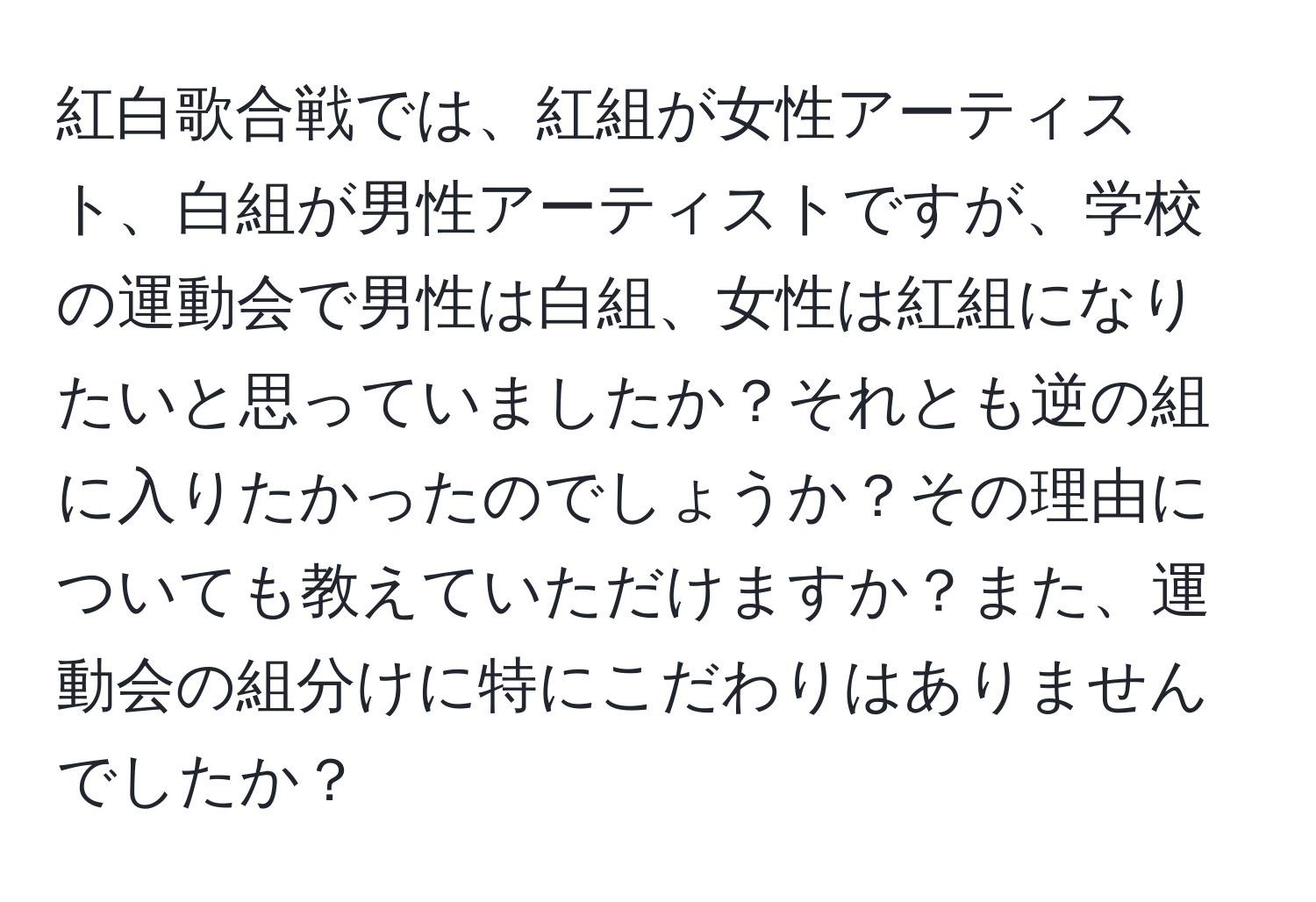 紅白歌合戦では、紅組が女性アーティスト、白組が男性アーティストですが、学校の運動会で男性は白組、女性は紅組になりたいと思っていましたか？それとも逆の組に入りたかったのでしょうか？その理由についても教えていただけますか？また、運動会の組分けに特にこだわりはありませんでしたか？