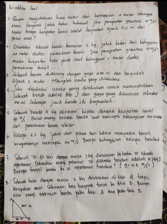 Lathan Soal
1. Sunta menjatuhuan kunc motor dari betinggcan meter sthongga
kunc bergerak jatch bebas hebawas. jiua percepatan gravtrasi 1o ms
Make berapa becepatan lunci sehelah berpunah sejauh 0, 5 m dar
ponsi awal?
2. Dilutahui sebuah benda bermassa. s kg jatch bebas Bari ketinggian
2o mater diatas permubaan fanah Jiln percpatan grautan 1oms
maka becepatan bola pada saat ketingguan s meter duatas
permukaan fanal. . .
3. Sebuah benda dudorong dengan gaya 0o N dan berpindah
Scjach 5 meter. techunglah usaha yang dilalukar
4. Jika diketahui usaha yang dulaluuan untck memindahuan
Sebuah benda adalah 800 J. dan gaya yang diberthan sebesar
on1. Seberapa jach benda ifu berpundah. .
5. Seluah benda A Kg dulemmpar kearas dengan kecepatan awal
40 m/s. Besar eneroy knehk benda saat mencapai ketinggran to mater
daii permaluaan tanah sebesar.
6. Kelapa 2. 5 kg jalah dan pohon gan kihka manyenfuh tanah
kecepatannya mencapai o m/s. Berapa lutingsian Kelapa tersebut.
7. Seluas TV 43 inci dengan massa 7Ks dinculuan kelantai t0 sebuah
apartemen. Diketahi energi potensial TV culantan tersebut adalah 2744].
Burapa finggi lantai ke.10 apartemen fersebut? beginpmatrix g=9.8m/s^2)
8.: Sebuah bola dengan massa 3 kg dicetalckan di tink A fanpn
Kecepatan awal Schingga bala bargerak furun ke thkc B. Berapa
nilal enurgi meranur benda paba fink A gan pada thu B.