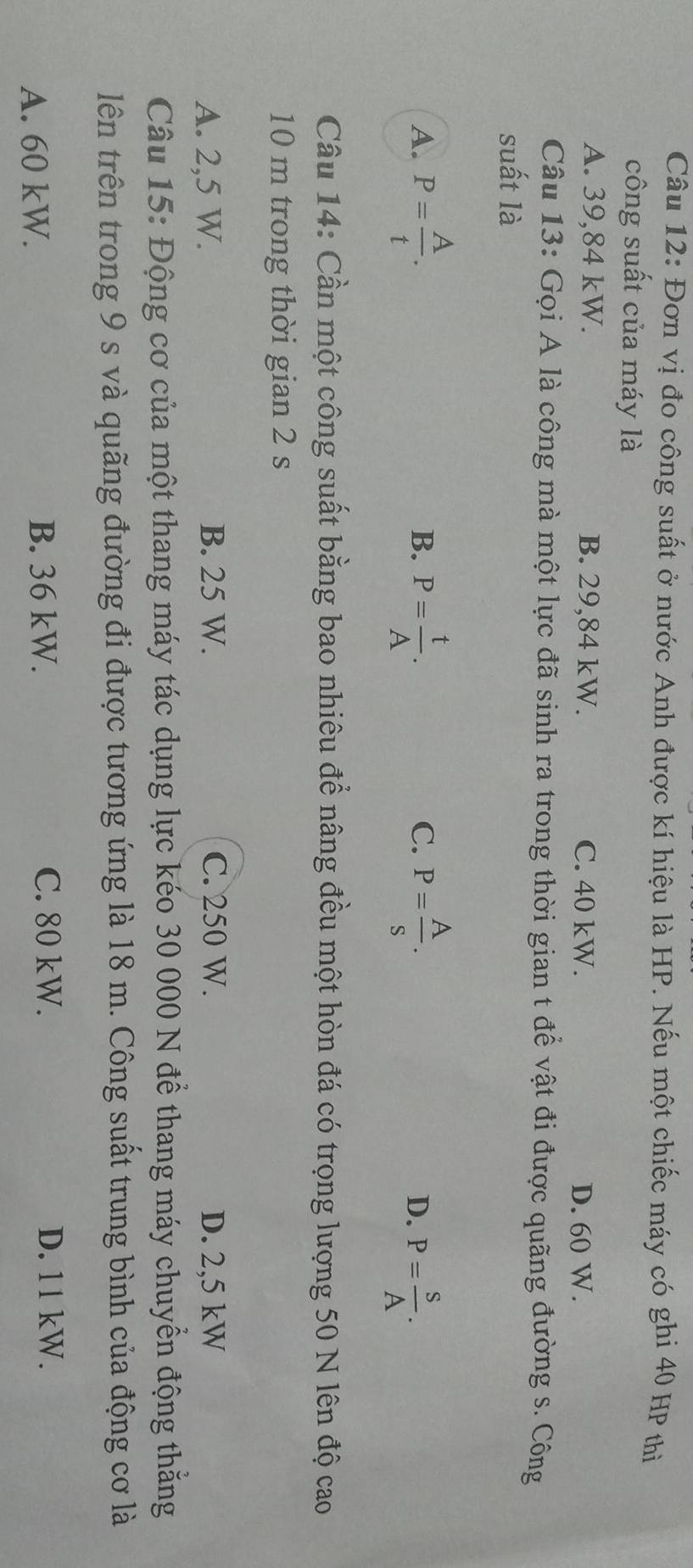 Đơn vị đo công suất ở nước Anh được kí hiệu là HP. Nếu một chiếc máy có ghi 40 HP thì
công suất của máy là
A. 39,84 kW. B. 29,84 kW. C. 40 kW. D. 60 W.
Câu 13: Gọi A là công mà một lực đã sinh ra trong thời gian t để vật đi được quãng đường s. Công
suất là
B.
C.
A. P= A/t . P= t/A . P= A/s . D. P= S/A . 
Câu 14: Cần một công suất bằng bao nhiêu để nâng đều một hòn đá có trọng lượng 50 N lên độ cao
10 m trong thời gian 2 s
A. 2,5 W. B. 25 W. C. 250 W. D. 2,5 kW
Câu 15: Động cơ của một thang máy tác dụng lực kéo 30 000 N để thang máy chuyển động thằng
lên trên trong 9 s và quãng đường đi được tương ứng là 18 m. Công suất trung bình của động cơ là
A. 60 kW. B. 36 kW.
C. 80 kW. D. 11 kW.