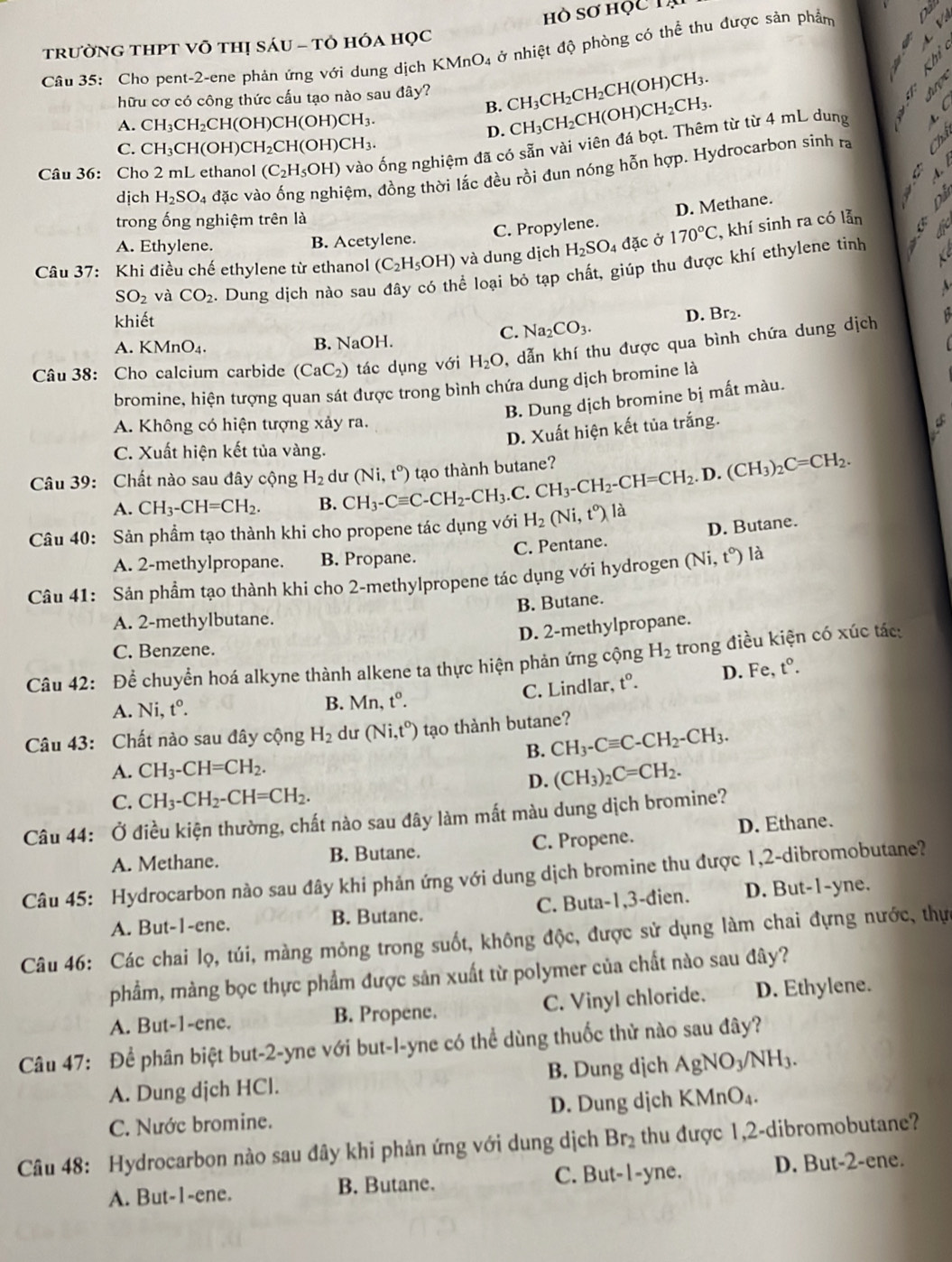 hò sơ học 1
a
trườnG THPT Võ thị sáu - tô hóa học
Câu 35: Cho pent-2-ene phản ứng với dung dịch h KMnO_4 ở nhiệt độ phòng có thể thu được sản phẩm
X <  
hữu cơ có công thức cấu tạo nào sau đây?  CH_3CH_2CH_2CH(OH)CH_3.
Aro
B. CH_3CH_2CH(OH)CH_2CH_3.
A. CH_3CH_2CH(OH)CH(OH)CH_3. 3
D.
Câu 36: Cho 2 mL ethanol (C_2H_5OH) vào ống nghiệm đã có sẵn vài viên đá bọt. Thêm từ từ 4 mL dung t C
C. CH_3CH(OH) CH_2CH(OH)CH_3.
dịch H_2SO_4 đặc và đệm, đồng thời lắc đều rồi đun nóng hỗn hợp. Hydrocarbon sinh ra
é ×
A
D. Methane.
trong ống nghiệm trên là
A. Ethylene. B. Acetylene. C. Propylene.
Câu 37: Khi điều chế ethylene từ ethanol (C_2H_5OH) và dung dịch H_2SO_4 dac Ở 170°C, , khí sinh ra có lẫn é
SO_2 và CO_2. Dung dịch nào sau đây có thể loại bỏ tạp chất, giúp thu được khí ethylene tinh
khiết
A. KMnO_4. B. NaOH.
C. Na_2CO_3. D. Br₂.
Câu 38: Cho calcium carbide (CaC_2) tác dụng với H_2O , dẫn khí thu được qua bình chứa dung dịch
bromine, hiện tượng quan sát được trong bình chứa dung dịch bromine là
B. Dung dịch bromine bị mất màu.
A. Không có hiện tượng xảy ra.
D. Xuất hiện kết tủa trắng.
C. Xuất hiện kết tủa vàng.
Câu 39: Chất nào sau đây cộng H_2 dư (Ni,t°) tạo thành butane?.C.CH_3-CH_2-CH=CH_2.D.(CH_3)_2C=CH_2.
A. CH_3-CH=CH_2. B. CH_3-Cequiv C-CH_2-CH_3.
Câu 40: Sản phầm tạo thành khi cho propene tác dụng với H_2(Ni,t^0) là
A. 2-methylpropane. B. Propane. C. Pentane. D. Butane.
Câu 41: Sản phẩm tạo thành khi cho 2-methylpropene tác dụng với hydrogen (Ni t°) là
B. Butane.
A. 2-methylbutane.
D. 2-methylpropane.
C. Benzene.
Câu 42: Để chuyển hoá alkyne thành alkene ta thực hiện phản ứng cộng H_2 trong điều kiện có xúc tác:
A. Ni,t°.
B. Mn,t^o. C. Lindlar, t^0. D. Fe, t°.
Câu 43: Chất nào sau đây cộng H_2 dư (Ni,t°) tạo thành butane?
B. CH_3-Cequiv C-CH_2-CH_3.
A. CH_3-CH=CH_2.
D. (CH_3)_2C=CH_2.
C. CH_3-CH_2-CH=CH_2.
Câu 44: Ở điều kiện thường, chất nào sau đây làm mất màu dung dịch bromine?
A. Methane. B. Butane. C. Propene. D. Ethane.
Câu 45: Hydrocarbon nào sau đây khi phản ứng với dung dịch bromine thu được 1,2-dibromobutane?
A. But-1-ene. B. Butane. C. Buta-1,3-đien. D. But-1-yne.
Câu 46: Các chai lọ, túi, màng mỏng trong suốt, không độc, được sử dụng làm chai đựng nước, thực
phẩm, màng bọc thực phẩm được sản xuất từ polymer của chất nào sau đây?
A. But-1-ene. B. Propene. C. Vinyl chloride. D. Ethylene.
Câu 47: Để phân biệt but-2-yne với but-l-yne có thể dùng thuốc thử nào sau đây?
A. Dung dịch HCl. B. Dung dịch AgNO_3/NH_3.
C. Nước bromine. D. Dung dịch KMnO_4.
Câu 48: Hydrocarbon nào sau đây khi phản ứng với dung dịch Br_2 thu được 1,2-dibromobutane?
A. But-1-ene. B. Butane. C. But-1-yne. D. But-2-ene.