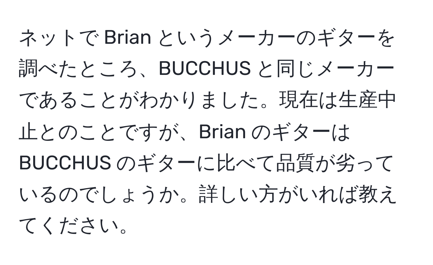 ネットで Brian というメーカーのギターを調べたところ、BUCCHUS と同じメーカーであることがわかりました。現在は生産中止とのことですが、Brian のギターは BUCCHUS のギターに比べて品質が劣っているのでしょうか。詳しい方がいれば教えてください。