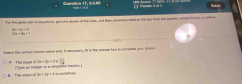 Question 17, 3.3.69 Part 1 of 3 ○ Points: () of 2 HW Score: 77.36%, 41 of 53 Save
For the given pair of equations, give the slopes of the lines, and then determine whether the two lines are parsilel, perpendiculer, or neither
3x+2y=3
12x+8y=1
Select the correct choice below and, if necessary, fill in the answer box to complete your choice
A. The slope of 3x+2y=3 □ 
(Type an integer or a simplified fraction.)
B. The slope of 3x+2y=3 is undefined.