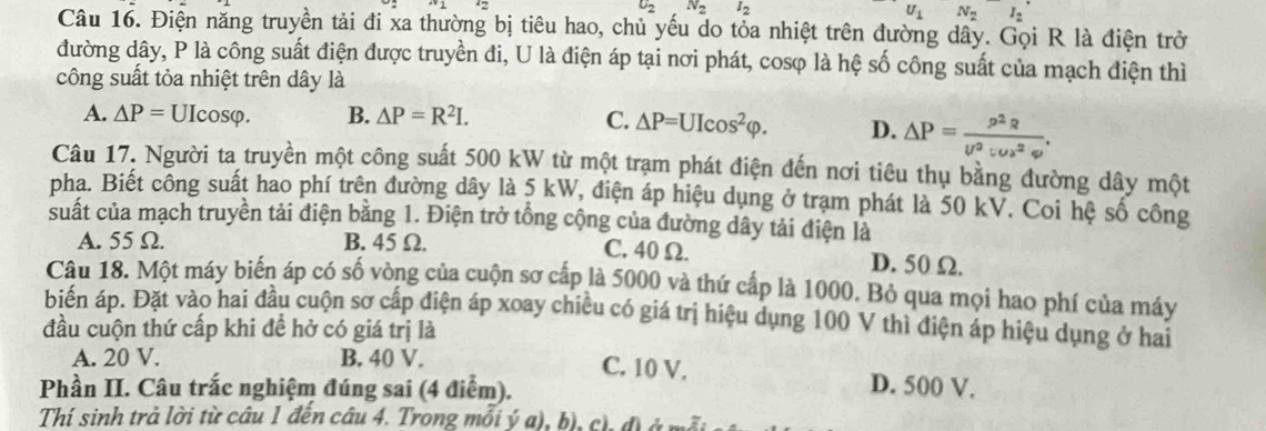 u_2 N_2I_2
U_1N_2^(-I_2^(^·))
Câu 16. Điện năng truyền tải đi xa thường bị tiêu hao, chủ yếu do tỏa nhiệt trên đường dây. Gọi R là điện trở
đường dây, P là công suất điện được truyền đi, U là điện áp tại nơi phát, cosφ là hệ số công suất của mạch điện thì
công suất tỏa nhiệt trên dây là
A. △ P=UIcos varphi . B. △ P=R^2I. C. △ P=UIcos^2varphi . D. △ P= p^2R/U^2:Us^2varphi  .
Câu 17. Người ta truyền một công suất 500 kW từ một trạm phát điện đến nơi tiêu thụ bằng đường dây một
pha. Biết công suất hao phí trên đường dây là 5 kW, điện áp hiệu dụng ở trạm phát là 50 kV. Coi hệ số công
suất của mạch truyền tải điện bằng 1. Điện trở tổng cộng của đường dây tải điện là
A. 55 Ω. B. 45 Ω.
C. 40 Ω. D. 50 Ω.
Câu 18. Một máy biển áp có số vòng của cuộn sơ cấp là 5000 và thứ cấp là 1000. Bỏ qua mọi hao phí của máy
biển áp. Đặt vào hai đầu cuộn sơ cấp điện áp xoay chiều có giá trị hiệu dụng 100 V thì điện áp hiệu dụng ở hai
đầu cuộn thứ cấp khi đề hở có giá trị là
A. 20 V. B. 40 V.
C. 10 V. D. 500 V.
Phần II. Câu trắc nghiệm đúng sai (4 điểm).
Thí sinh trả lời từ câu 1 đến câu 4. Trong mỗi ý a), b), c), đ) ở mỗi :