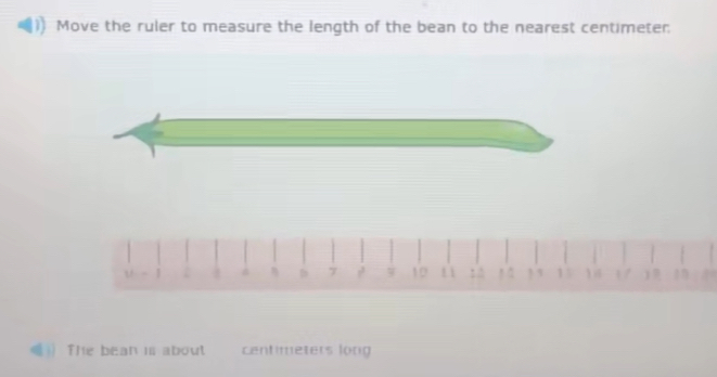 Move the ruler to measure the length of the bean to the nearest centimeter: 
b 7 10! 3 13 1 1/ ) 
The bean is about centimeters long