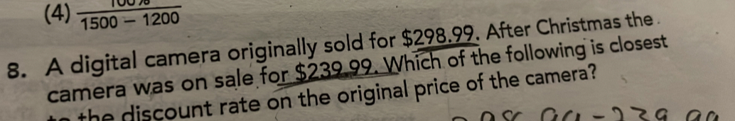 (4)  (100/sigma )/1500-1200 
8. A digital camera originally sold for $298.99. After Christmas the 
camera was on sale for $239.99. Which of the following is closest
the discount rate on the original price of the camera ?