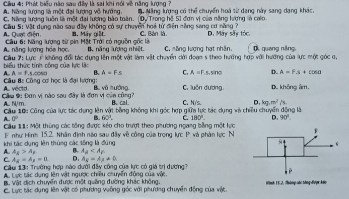 Phát biểu nào sau đây là sai khi nói về năng lượng ?
A. Năng lượng là một đại lượng vô hướng. B. Năng lượng có thể chuyển hoá từ dạng này sang dạng khác.
C. Năng lượng luôn là một đại lượng bảo toàn. (D. Trong hệ SI đơn vị của năng lượng là calo.
Câu 5: Vật dụng nào sau đây không có sự chuyển hoá từ điện năng sang cơ năng ?
A. Quạt điện. B. Máy giặt. C. Bàn là. D. Máy sãy tóc.
Câu 6: Năng lượng từ pin Mặt Trời có nguồn gốc là
A. năng lượng hóa học, B. năng lượng nhiệt. C. năng lượng hạt nhân. D. quang năng.
Câu 7: Lực F không đổi tác dụng lên một vật làm vật chuyển dời đoạn s theo hướng hợp với hướng của lực một góc ơ,
biểu thức tính công của lực là:
A. A=F.s.cos alpha B. A=F.s C. A=F.s.sin alpha D. A=F.s+cos alpha
Câu 8: Công cơ học là đại lượng:
A. vécto. B. vô hướng. C. luôn dương. D. không âm.
Câu 9: Đơn vị nào sau đây là đơn vị của công?
A. N/m. B. cal. C. N/s. D. kg.m^2/s.
Câu 10: Công của lực tác dụng lên vật bằng không khi góc hợp giữa lực tác dụng và chiều chuyển động là
B.
A. 0^0 60°. C. 180°. D. 90°.
Câu 11: Một thùng các tông được kéo cho trượt theo phương ngang bằng một lực
F như Hình 15.2. Nhân định nào sau đây về công của trọng lực P và phản lực N
khi tác dụng lên thùng các tông là đúng 
A. A_N>A_beta . B. A_N
C. A_N=A_F=0. D. A_N=A_beta != 0.
Câu 13: Trường hợp nào dưới đây công của lực có giá trị dương?
A. Lực tác dụng lên vật ngược chiều chuyển động của vật.
B. Vật dịch chuyển được một quãng đường khác không.
C. Lực tác dụng lên vật có phương vuông góc với phương chuyển động của vật. Hình 15.2. Thùng các tòng được kéo