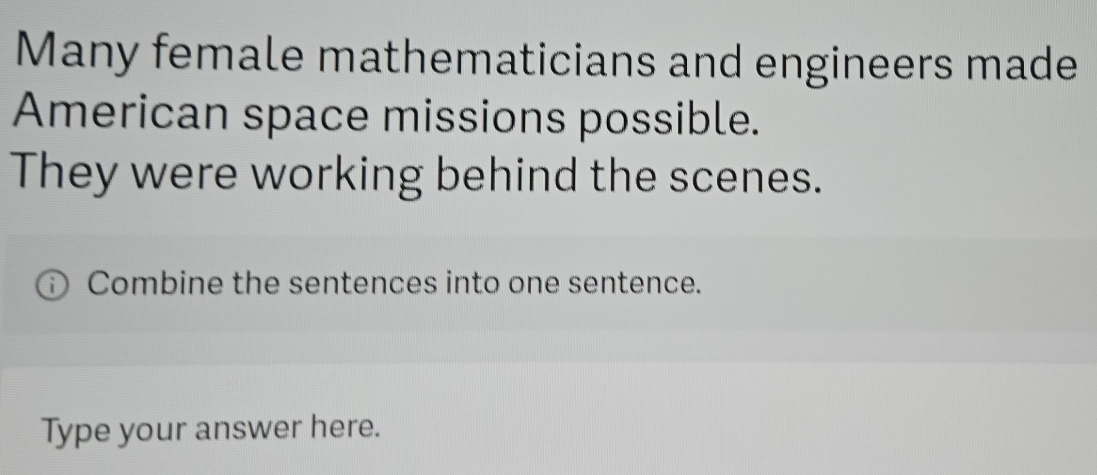 Many female mathematicians and engineers made 
American space missions possible. 
They were working behind the scenes. 
Combine the sentences into one sentence. 
Type your answer here.