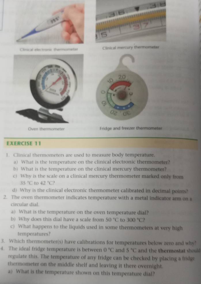 20 
4 
Oz 08 
Oven thermometer Fridge and freezer thermometer 
EXERCISE 11 
1. Clinical thermometers are used to measure body temperature. 
a) What is the temperature on the clinical electronic thermometer? 
b) What is the temperature on the clinical mercury thermometer? 
c) Why is the scale on a clinical mercury thermometer marked only from
35°C to 42°C ? 
d) Why is the clinical electronic thermometer calibrated in decimal points? 
2. The oven thermometer indicates temperature with a metal indicator arm on a 
circular dial. 
a) What is the temperature on the oven temperature dial? 
b) Why does this dial have a scale from 50°C to 300°C ? 
c) What happens to the liquids used in some thermometers at very high 
temperatures? 
3. Which thermometer(s) have calibrations for temperatures below zero and why? 
4. The ideal fridge temperature is between 0°C and 5°C and the thermostat should 
regulate this. The temperature of any fridge can be checked by placing a fridge 
thermometer on the middle shelf and leaving it there overnight. 
a) What is the temperature shown on this temperature dial?