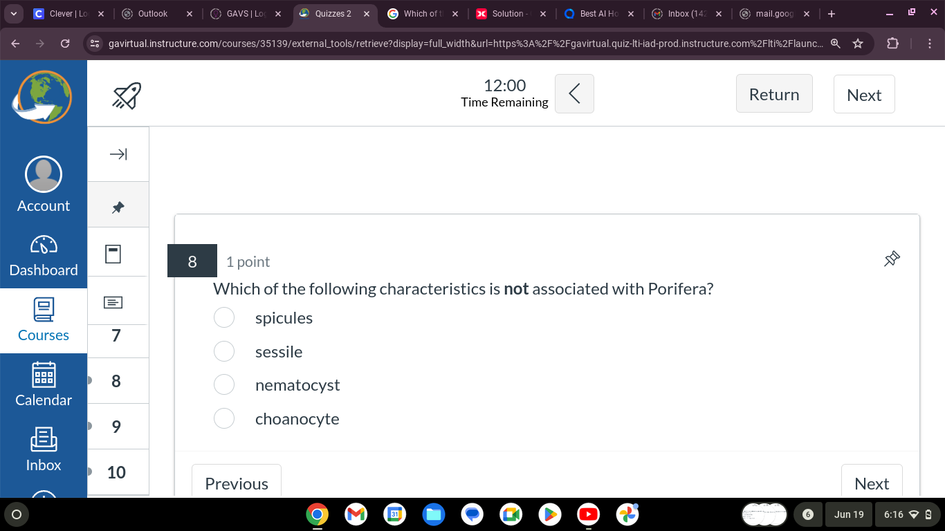 Clever | Lo Outlook GAVS | Lo Quizzes 2 × Which of Solution Best Al Ho × Inbox (142 × mail.goog
gavirtual.instructure.com/courses/35139/external_tools/retrieve?display=full_width&url=https%3A%2F%2Fgavirtual.quiz-lti-iad-prod.instructure.com%2Flti%2Flaunc...
12:00 
Time Remaining
Return Next
Account
Dashboard
8 1 point
Which of the following characteristics is not associated with Porifera?
spicules
Courses 7
sessile
8
nematocyst
Calendar
9
choanocyte
Inbox 10
Previous Next
6 Jun 19 6:16 8