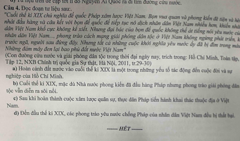 Từ lệu trên để cập tới li đó Nguyễn Ai Quốc ra đi tỉm đường cứu nước.
Câu 4. Đọc đoạn tư liệu sau:.
''Cuối thể kỉ XIX chủ nghĩa đế quốc Pháp xâm lược Việt Nam. Bọn vua quan và phong kiến đề tiện và hèi
nhát đầu hàng và câu kết với bọn đế quốc để tiếp tục nô dịch nhân dân Việt Nam nhiều hơn, khiên nhà
dân Việt Nam khổ cực không kể xiết. Nhưng đại bác của bọn để quốc không thể át tiếng nói yêu nước cử
nhân dân Việt Nam..., phong trào cách mạng giải phóng dân tộc ở Việt Nam không ngừng phát triên k
trước ngã, người sau đứng đậy. Nhưng tất cả những cuộc khởi nghĩa yêu nước ấy đã bị đìm trong máy
Những đám mây đen lại bao phủ đất nước Việt Nam''
(Con đường cứu nước và giải phóng dân tộc trong thời đại ngày nay, trích trong: Hồ Chí Minh, Toàn tập,
Tập 12, NXB Chính trị quốc gia Sự thật, Hà Nội, 2011, tr.29-30)
a) Hoàn cảnh đất nước vào cuối thế kỉ XIX là một trong những yếu tố tác động đến cuộc đời và sự
nghiệp của Hồ Chí Minh.
b) Cuối thế kỉ XIX, mặc dù Nhà nước phong kiến đã đầu hàng Pháp nhưng phong trào giải phóng dân
tộc vẫn diễn ra sôi nổi.
c) Sau khi hoàn thành cuộc xâm lược quân sự, thực dân Pháp tiến hành khai thác thuộc địa ở Việt
Nam.
d) Đến đầu thế kỉ XIX, các phong trào yêu nước chống Pháp của nhân dân Việt Nam đều bị thất bại.
_hét_