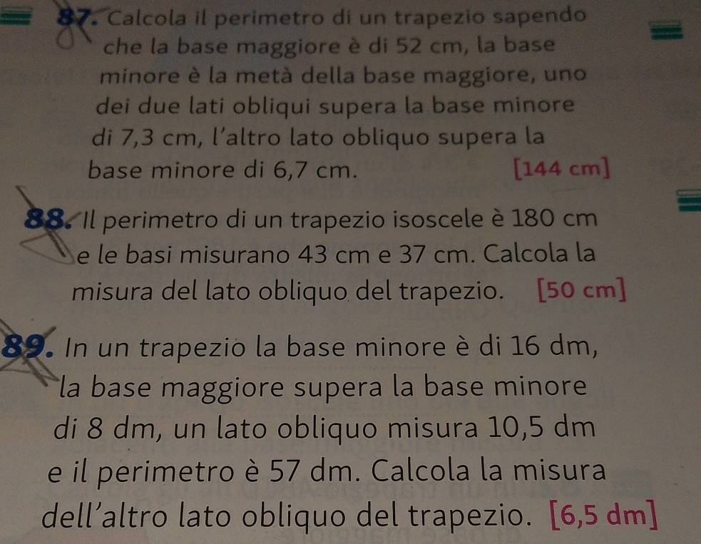 Calcola il perimetro di un trapezio sapendo 
che la base maggiore è di 52 cm, la base 
minore è la metà della base maggiore, uno 
dei due lati obliqui supera la base minore 
di 7,3 cm, l’altro lato obliquo supera la 
base minore di 6,7 cm. [ 144 cm ] 
88. Il perimetro di un trapezio isoscele è 180 cm
e le basi misurano 43 cm e 37 cm. Calcola la 
misura del lato obliquo del trapezio. [50 cm ] 
89. In un trapezio la base minore è di 16 dm, 
la base maggiore supera la base minore 
di 8 dm, un lato obliquo misura 10,5 dm
e il perimetro è 57 dm. Calcola la misura 
dell’altro lato obliquo del trapezio. [6,5 dm ]