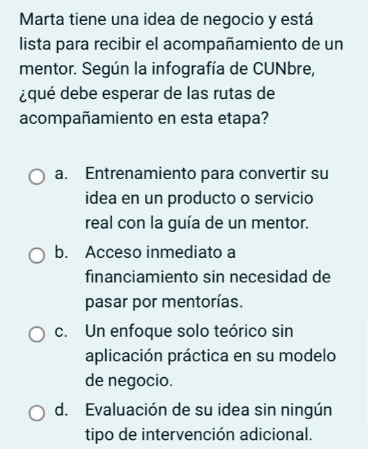 Marta tiene una idea de negocio y está
lista para recibir el acompañamiento de un
mentor. Según la infografía de CUNbre,
¿qué debe esperar de las rutas de
acompañamiento en esta etapa?
a. Entrenamiento para convertir su
idea en un producto o servicio
real con la guía de un mentor.
b. Acceso inmediato a
financiamiento sin necesidad de
pasar por mentorías.
c. Un enfoque solo teórico sin
aplicación práctica en su modelo
de negocio.
d. Evaluación de su idea sin ningún
tipo de intervención adicional.