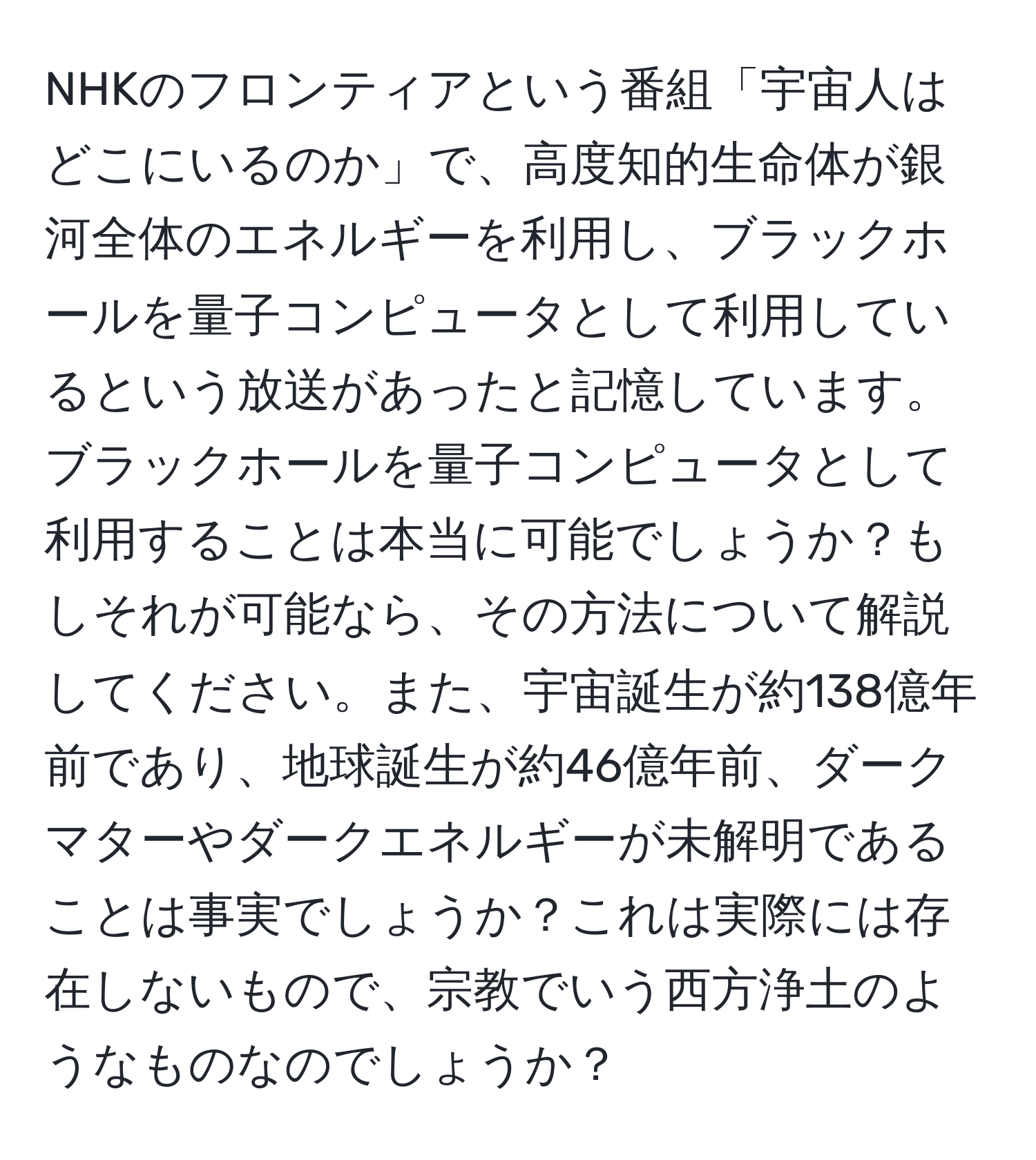 NHKのフロンティアという番組「宇宙人はどこにいるのか」で、高度知的生命体が銀河全体のエネルギーを利用し、ブラックホールを量子コンピュータとして利用しているという放送があったと記憶しています。ブラックホールを量子コンピュータとして利用することは本当に可能でしょうか？もしそれが可能なら、その方法について解説してください。また、宇宙誕生が約138億年前であり、地球誕生が約46億年前、ダークマターやダークエネルギーが未解明であることは事実でしょうか？これは実際には存在しないもので、宗教でいう西方浄土のようなものなのでしょうか？