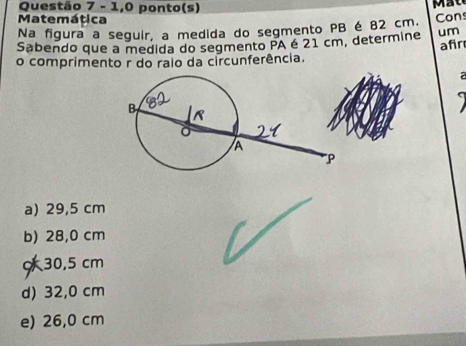 1,0 ponto(s) Mat
Matemática
Na figura a seguir, a medida do segmento PB é 82 cm. Cons
Sabendo que a medida do segmento PA é 21 cm, determine um
afir
o comprimento r do raio da circunferência.
a
a) 29,5 cm
b) 28,0 cm
c 30,5 cm
d) 32,0 cm
e) 26,0 cm