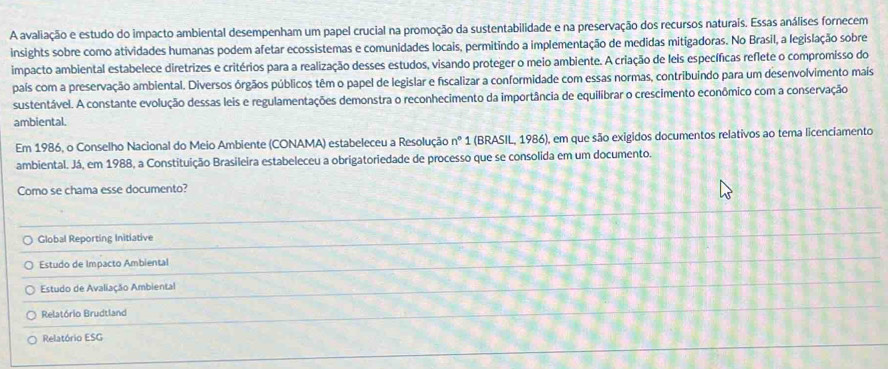 A avaliação e estudo do impacto ambiental desempenham um papel crucial na promoção da sustentabilidade e na preservação dos recursos naturais. Essas análises fornecem
insights sobre como atividades humanas podem afetar ecossistemas e comunidades locais, permitindo a implementação de medidas mitigadoras. No Brasil, a legislação sobre
impacto ambiental estabelece diretrizes e critérios para a realização desses estudos, visando proteger o meio ambiente. A criação de leis específicas reflete o compromisso do
país com a preservação ambiental. Diversos órgãos públicos têm o papel de legislar e fiscalizar a conformidade com essas normas, contribuindo para um desenvolvimento maís
sustentável. A constante evolução dessas leis e regulamentações demonstra o reconhecimento da importância de equilibrar o crescimento econômico com a conservação
ambiental.
Em 1986, o Conselho Nacional do Meio Ambiente (CONAMA) estabeleceu a Resolução n° 1 (BRASIL, 1986), em que são exigidos documentos relativos ao tema licenciamento
ambiental. Já, em 1988, a Constituição Brasileira estabeleceu a obrigatoriedade de processo que se consolida em um documento.
Como se chama esse documento?
Global Reporting Initiative
Estudo de Impacto Ambiental
Estudo de Avaliação Ambiental
Relatório Brudtland
Relatório ESG