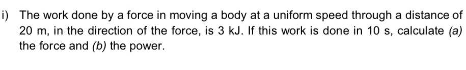 The work done by a force in moving a body at a uniform speed through a distance of
20 m, in the direction of the force, is 3 kJ. If this work is done in 10 s, calculate (a) 
the force and (b) the power.