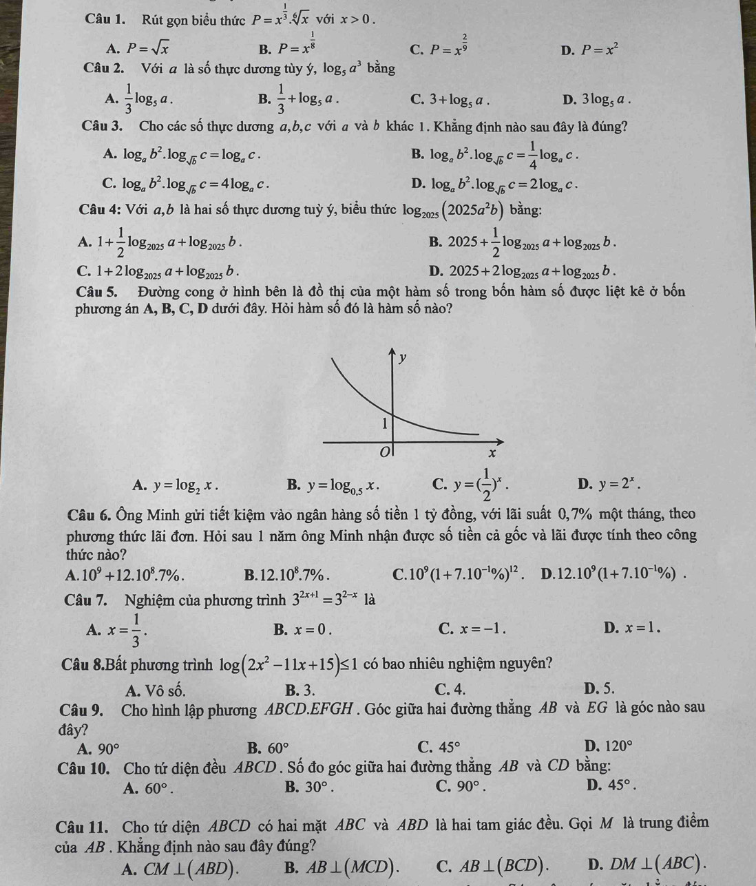 Rút gọn biểu thức P=x^(frac 1)3.sqrt[6](x) với x>0.
A. P=sqrt(x) B. P=x^(frac 1)8 P=x^(frac 2)9
C.
D. P=x^2
Câu 2. Với a là số thực dương tùy ý, log _5a^3bang
A.  1/3 log _5a. B.  1/3 +log _5a. C. 3+log _5a. D. 3log _5a.
Câu 3. Cho các số thực dương a,b,c với a và b khác 1. Khẳng định nào sau đây là đúng?
A. log _ab^2.log _sqrt(b)c=log _ac. B. log _ab^2.log _sqrt(b)c= 1/4 log _ac.
C. log _ab^2.log _sqrt(b)c=4log _ac. D. log _ab^2.log _sqrt(b)c=2log _ac.
Câu 4: Với a,b là hai số thực dương tuỳ ý, biểu thức log _2025(2025a^2b) bằng:
A. 1+ 1/2 log _2025a+log _2025b. 2025+ 1/2 log _2025a+log _2025b.
B.
C. 1+2log _2025a+log _2025b. D. 2025+2log _2025a+log _2025b.
Câu 5. Đường cong ở hình bên là đồ thị của một hàm số trong bốn hàm số được liệt kê ở bốn
phương án A, B, C, D dưới đây. Hỏi hàm số đó là hàm số nào?
A. y=log _2x. B. y=log _0.5x. C. y=( 1/2 )^x. D. y=2^x.
Câu 6. Ông Minh gửi tiết kiệm vào ngân hàng số tiền 1 tỷ đồng, với lãi suất 0,7% một tháng, theo
phương thức lãi đơn. Hỏi sau 1 năm ông Minh nhận được số tiền cả gốc và lãi được tính theo công
thức nào?
A. 10^9+12.10^8.7% . B. 12.10^8.7% . C. 10^9(1+7.10^(-1_0))^12 D. 12.10^9(1+7.10^(-1_0)/_0).
Câu 7. Nghiệm của phương trình 3^(2x+1)=3^(2-x) là
A. x= 1/3 .
B. x=0. C. x=-1. D. x=1.
Câu 8.Bất phương trình log (2x^2-11x+15)≤ 1 có bao nhiêu nghiệm nguyên?
A. Vô số. B. 3. C. 4. D. 5.
Câu 9. Cho hình lập phương ABCD.EFGH . Góc giữa hai đường thẳng AB và EG là góc nào sau
đây?
A. 90° B. 60° C. 45° D. 120°
Câu 10. Cho tứ diện đều ABCD . Số đo góc giữa hai đường thẳng AB và CD bằng:
A. 60°. B. 30°. C. 90°. D. 45°.
Câu 11. Cho tứ diện ABCD có hai mặt ABC và ABD là hai tam giác đều. Gọi M là trung điểm
của AB . Khẳng định nào sau đây đúng?
A. CM⊥ (ABD). B. AB⊥ (MCD). C. AB⊥ (BCD). D. 1 OM⊥ ( 4BC).