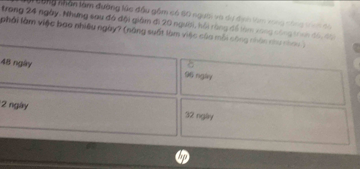 Vi Công nhân làm đường lúc đầu gồm có 60 người và dự định làm xong công tính di
trong 24 ngày, Nhưng sau đó đội giảm đi 20 người, hồi rằng để làm xong công tíình đó, đài
phải làm việc bao nhiều ngày? (năng suất làm việc của mỗi công nhân như nhau )
48 ngay 06 ngày
2 ngày 32 ngày