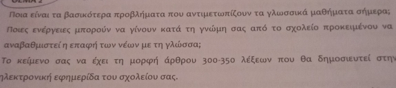 Ποια είναι τα βασικότερα προβλήματα που αντιμετωπίζουν τα γλωσσικά μαθήματα σήμερα; 
Ποιεςαοενεέργνειεςαμπορούν να γίνουν κατά τη γνώμη σας απόο το σχολείο προκειμένου να
αναβαθμιστεί η επαφή των νέων με τη γλώσσα; 
Το κείμενο σας να έχει τη μορφή άρθρου зοο- 35ο λέξεων που θα δημοσιυτεί στην 
ηλεκτρονική εφημερίδα του σχολείου σας.