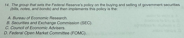 The group that sets the Federal Reserve's policy on the buying and selling of government securities
(bills, notes, and bonds) and then implements this policy is the:
A. Bureau of Economic Research.
B. Securities and Exchange Commission (SEC).
C. Council of Economic Advisers.
D. Federal Open Market Committee (FOMC).